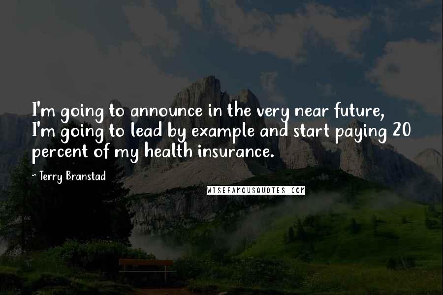 Terry Branstad Quotes: I'm going to announce in the very near future, I'm going to lead by example and start paying 20 percent of my health insurance.