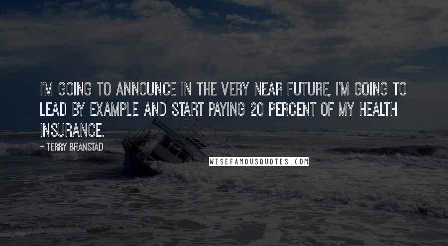 Terry Branstad Quotes: I'm going to announce in the very near future, I'm going to lead by example and start paying 20 percent of my health insurance.