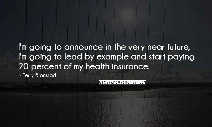 Terry Branstad Quotes: I'm going to announce in the very near future, I'm going to lead by example and start paying 20 percent of my health insurance.