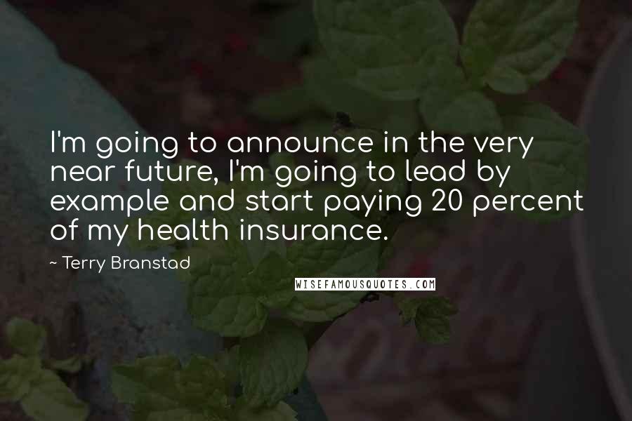 Terry Branstad Quotes: I'm going to announce in the very near future, I'm going to lead by example and start paying 20 percent of my health insurance.