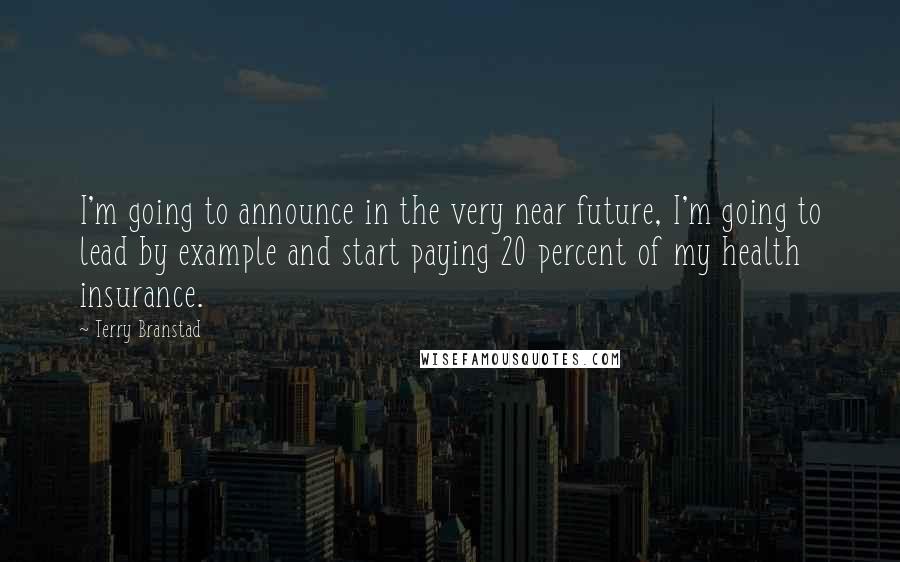 Terry Branstad Quotes: I'm going to announce in the very near future, I'm going to lead by example and start paying 20 percent of my health insurance.