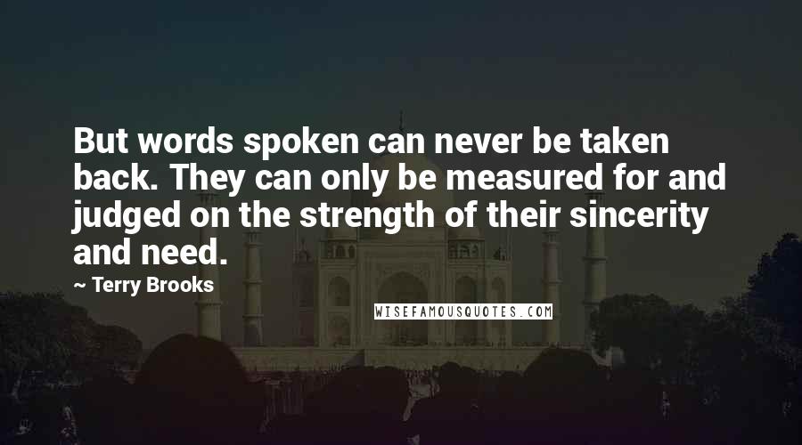 Terry Brooks Quotes: But words spoken can never be taken back. They can only be measured for and judged on the strength of their sincerity and need.