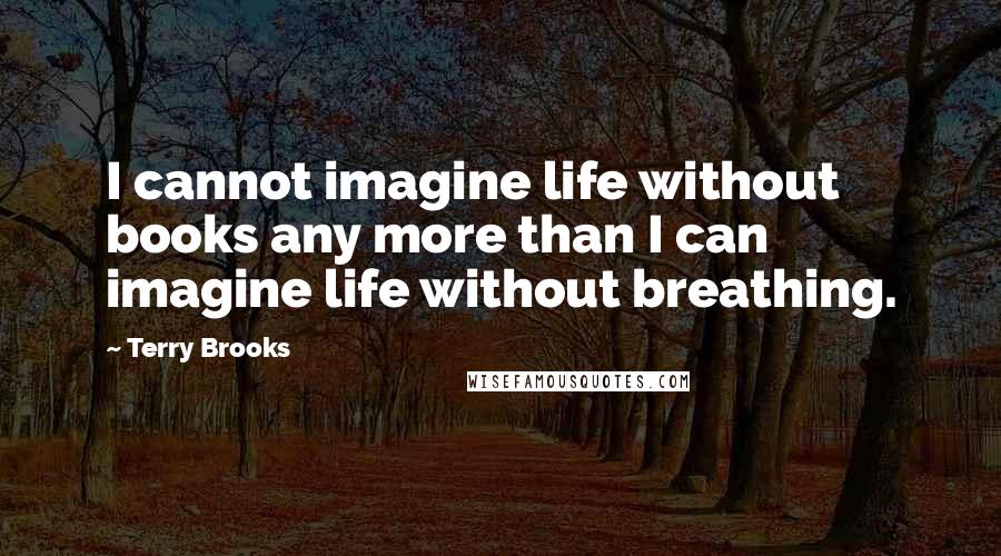 Terry Brooks Quotes: I cannot imagine life without books any more than I can imagine life without breathing.