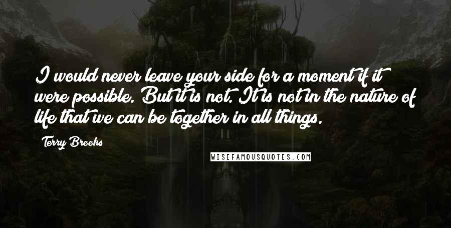 Terry Brooks Quotes: I would never leave your side for a moment if it were possible. But it is not. It is not in the nature of life that we can be together in all things.