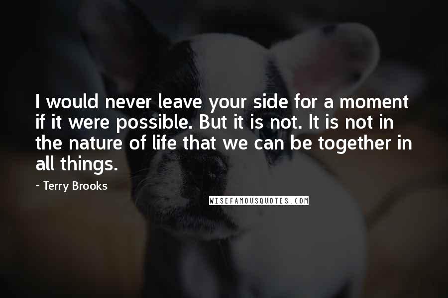 Terry Brooks Quotes: I would never leave your side for a moment if it were possible. But it is not. It is not in the nature of life that we can be together in all things.