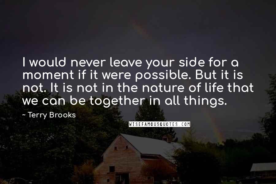 Terry Brooks Quotes: I would never leave your side for a moment if it were possible. But it is not. It is not in the nature of life that we can be together in all things.