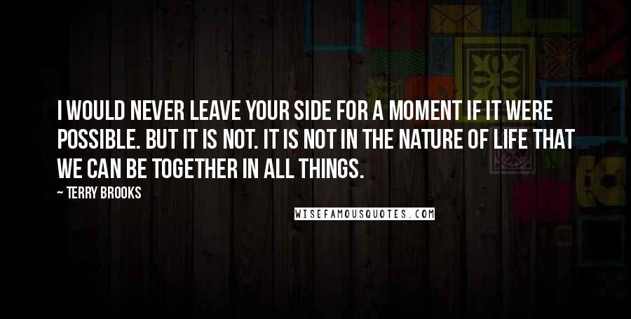 Terry Brooks Quotes: I would never leave your side for a moment if it were possible. But it is not. It is not in the nature of life that we can be together in all things.