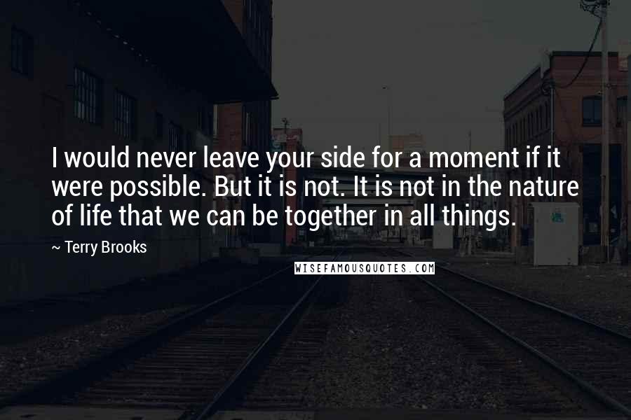 Terry Brooks Quotes: I would never leave your side for a moment if it were possible. But it is not. It is not in the nature of life that we can be together in all things.