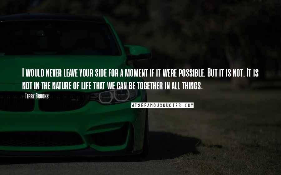 Terry Brooks Quotes: I would never leave your side for a moment if it were possible. But it is not. It is not in the nature of life that we can be together in all things.