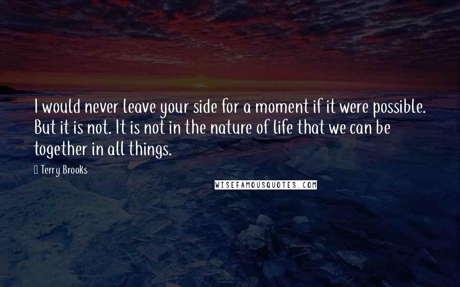 Terry Brooks Quotes: I would never leave your side for a moment if it were possible. But it is not. It is not in the nature of life that we can be together in all things.