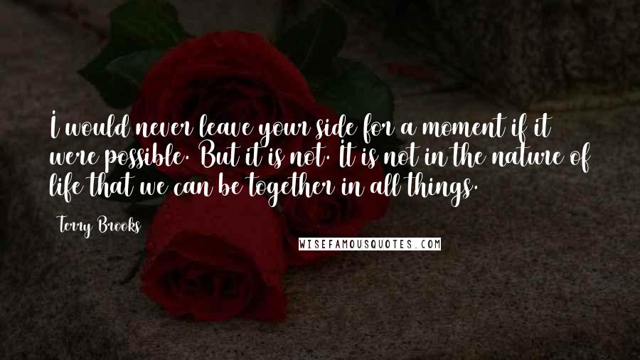 Terry Brooks Quotes: I would never leave your side for a moment if it were possible. But it is not. It is not in the nature of life that we can be together in all things.