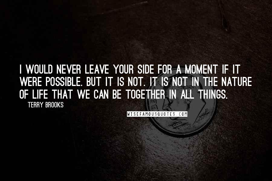 Terry Brooks Quotes: I would never leave your side for a moment if it were possible. But it is not. It is not in the nature of life that we can be together in all things.