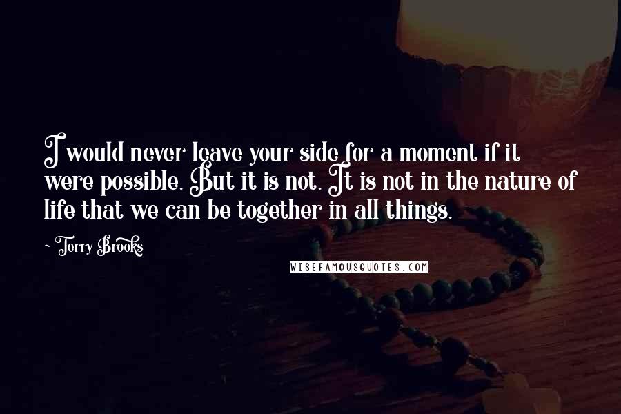 Terry Brooks Quotes: I would never leave your side for a moment if it were possible. But it is not. It is not in the nature of life that we can be together in all things.