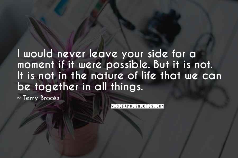 Terry Brooks Quotes: I would never leave your side for a moment if it were possible. But it is not. It is not in the nature of life that we can be together in all things.