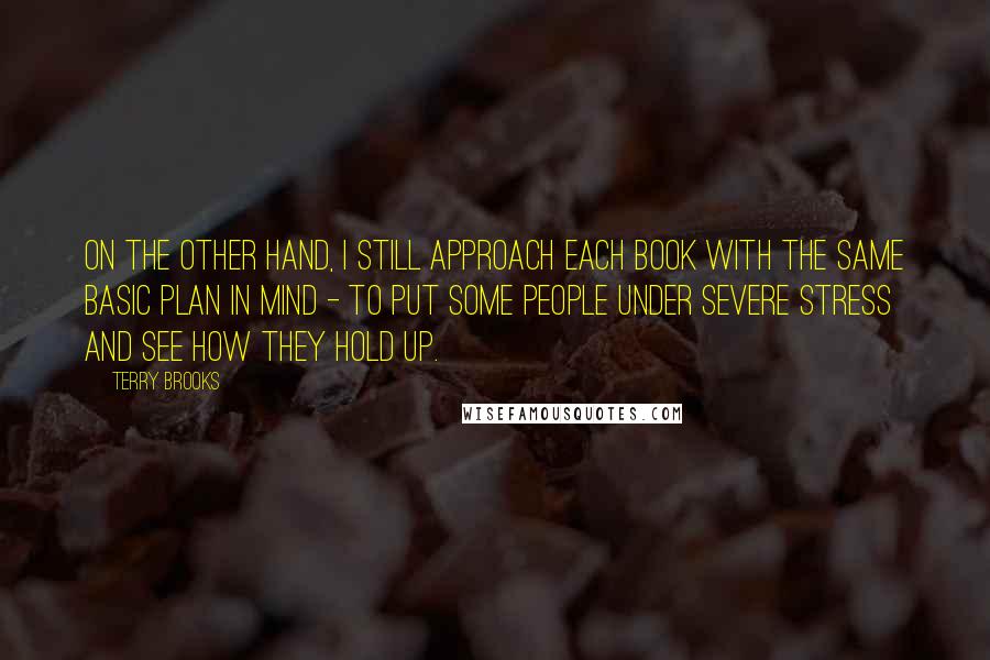 Terry Brooks Quotes: On the other hand, I still approach each book with the same basic plan in mind - to put some people under severe stress and see how they hold up.