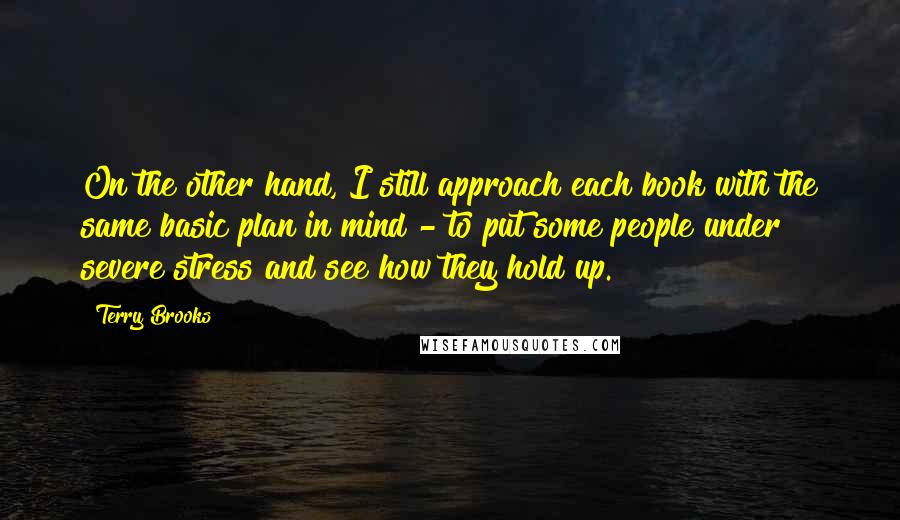 Terry Brooks Quotes: On the other hand, I still approach each book with the same basic plan in mind - to put some people under severe stress and see how they hold up.