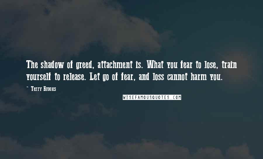 Terry Brooks Quotes: The shadow of greed, attachment is. What you fear to lose, train yourself to release. Let go of fear, and loss cannot harm you.