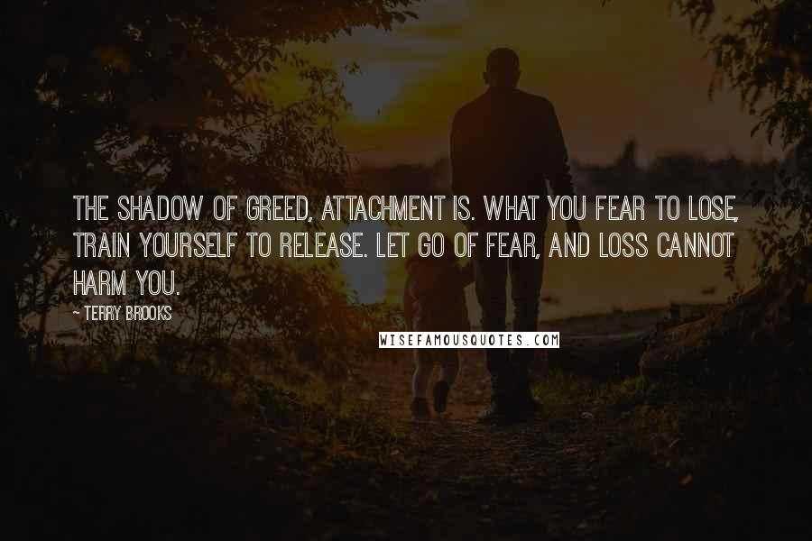 Terry Brooks Quotes: The shadow of greed, attachment is. What you fear to lose, train yourself to release. Let go of fear, and loss cannot harm you.