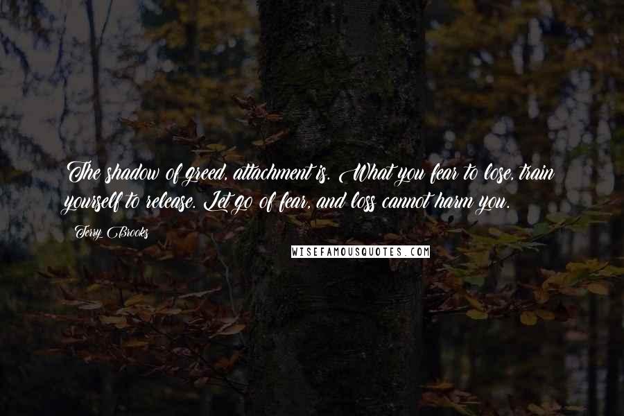 Terry Brooks Quotes: The shadow of greed, attachment is. What you fear to lose, train yourself to release. Let go of fear, and loss cannot harm you.