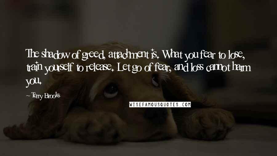 Terry Brooks Quotes: The shadow of greed, attachment is. What you fear to lose, train yourself to release. Let go of fear, and loss cannot harm you.