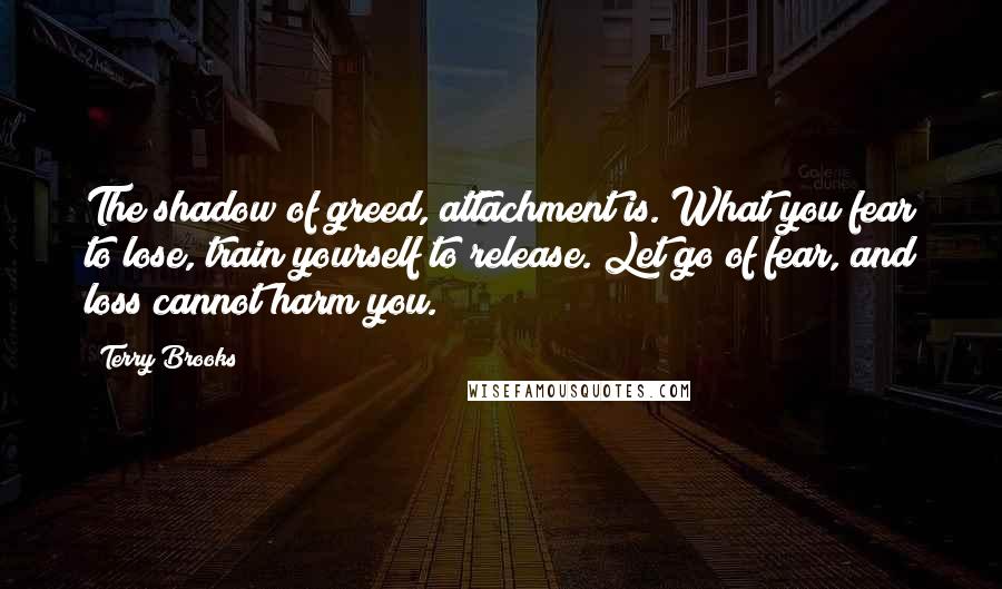 Terry Brooks Quotes: The shadow of greed, attachment is. What you fear to lose, train yourself to release. Let go of fear, and loss cannot harm you.