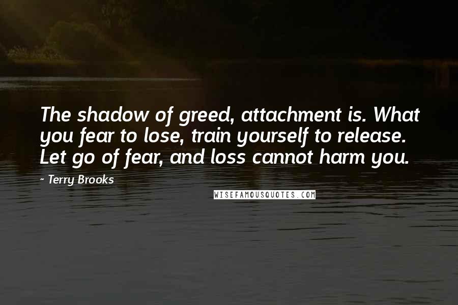 Terry Brooks Quotes: The shadow of greed, attachment is. What you fear to lose, train yourself to release. Let go of fear, and loss cannot harm you.