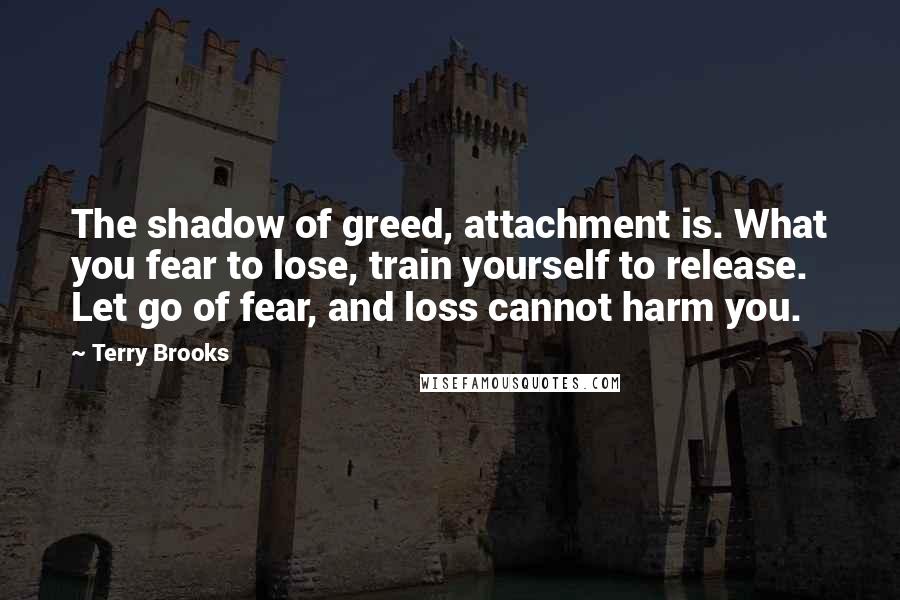 Terry Brooks Quotes: The shadow of greed, attachment is. What you fear to lose, train yourself to release. Let go of fear, and loss cannot harm you.