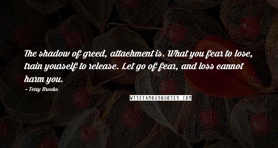 Terry Brooks Quotes: The shadow of greed, attachment is. What you fear to lose, train yourself to release. Let go of fear, and loss cannot harm you.