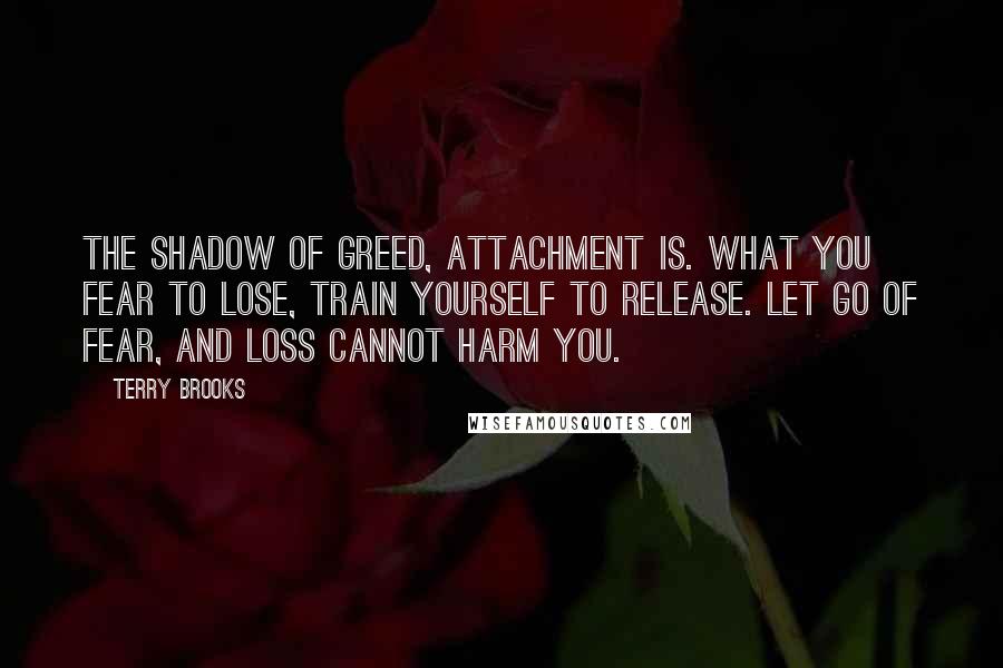 Terry Brooks Quotes: The shadow of greed, attachment is. What you fear to lose, train yourself to release. Let go of fear, and loss cannot harm you.