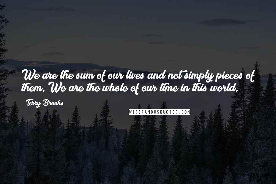 Terry Brooks Quotes: We are the sum of our lives and not simply pieces of them. We are the whole of our time in this world.