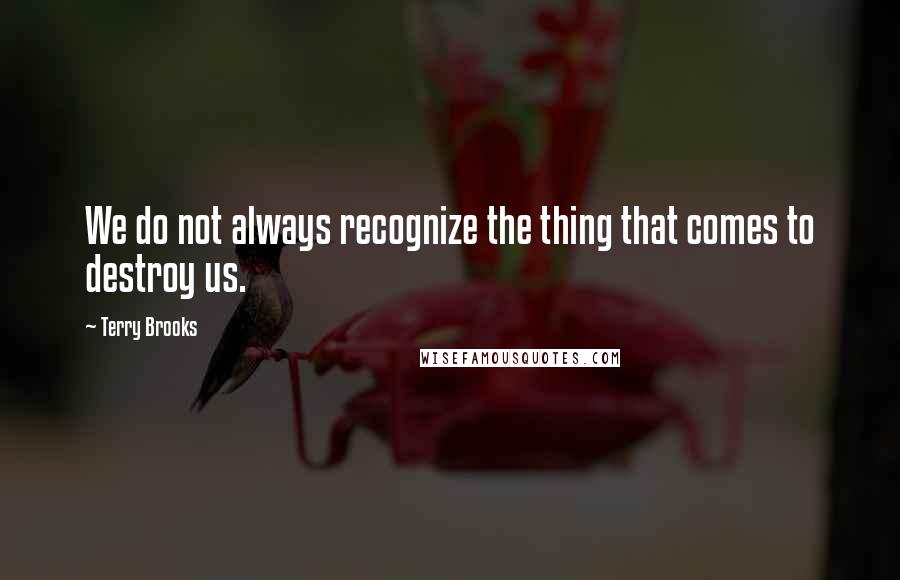 Terry Brooks Quotes: We do not always recognize the thing that comes to destroy us.