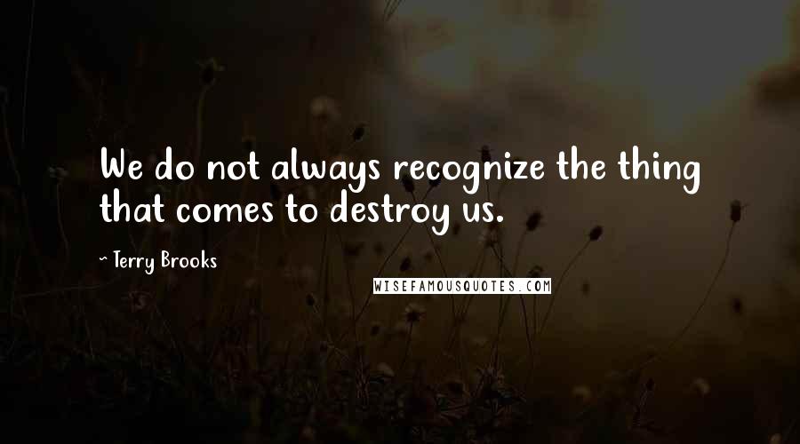 Terry Brooks Quotes: We do not always recognize the thing that comes to destroy us.