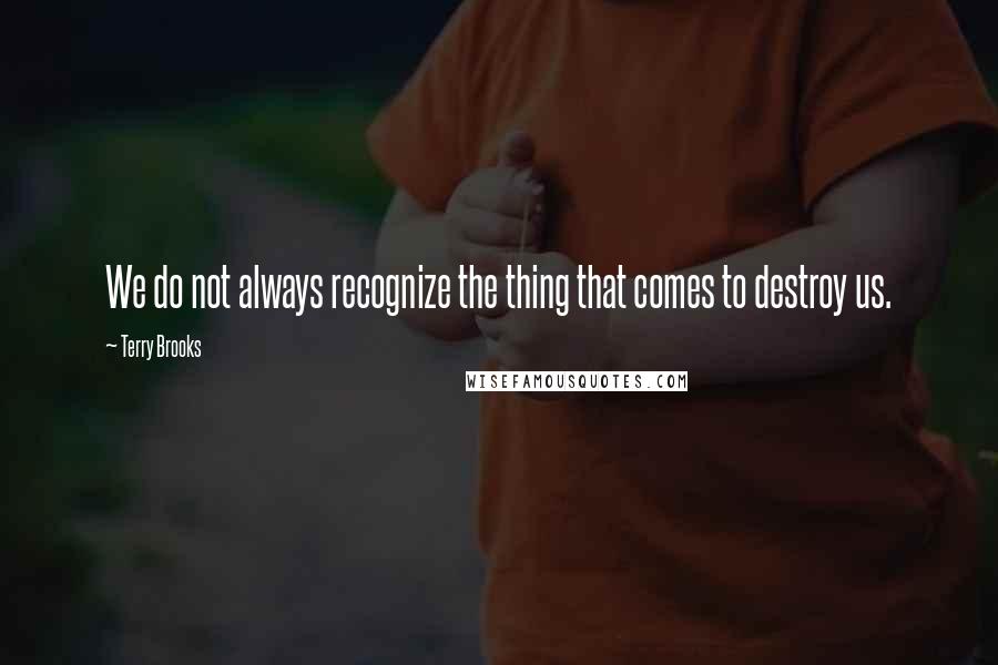 Terry Brooks Quotes: We do not always recognize the thing that comes to destroy us.
