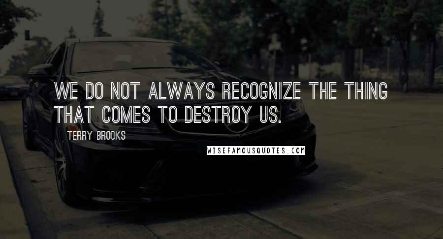 Terry Brooks Quotes: We do not always recognize the thing that comes to destroy us.