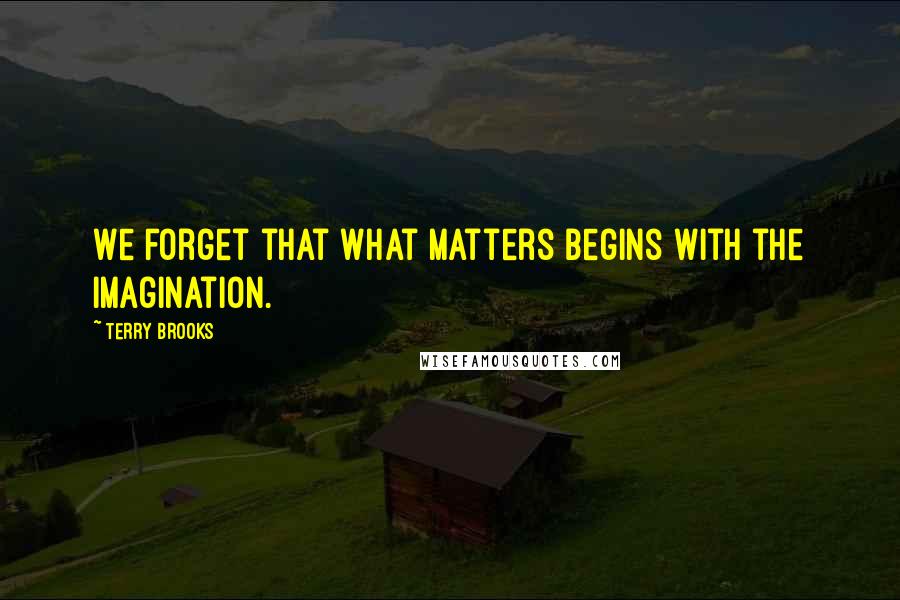 Terry Brooks Quotes: We forget that what matters begins with the imagination.