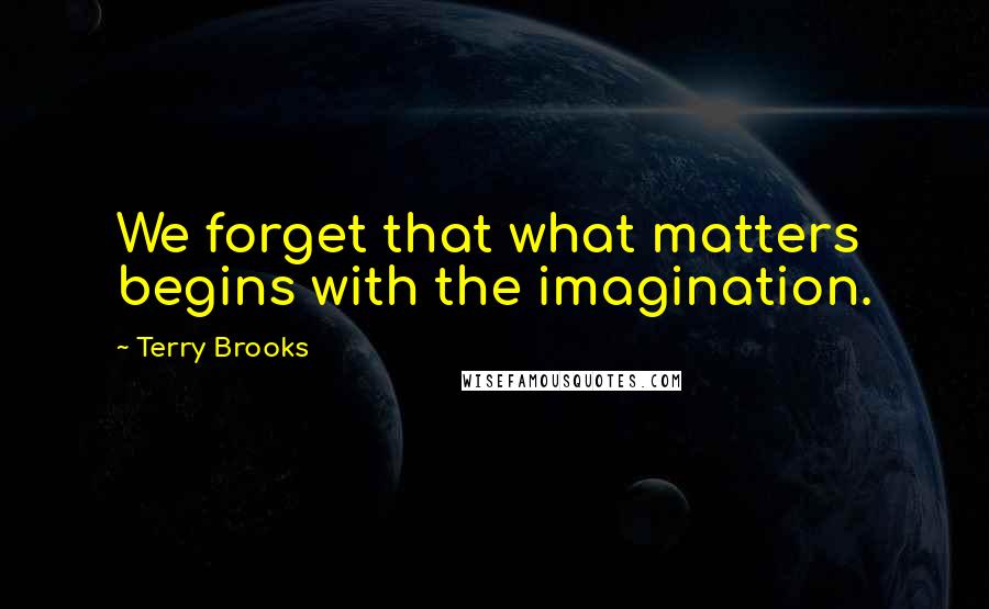 Terry Brooks Quotes: We forget that what matters begins with the imagination.