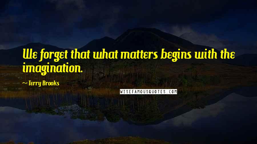 Terry Brooks Quotes: We forget that what matters begins with the imagination.