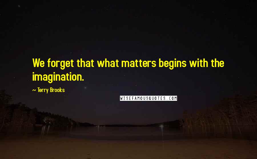Terry Brooks Quotes: We forget that what matters begins with the imagination.