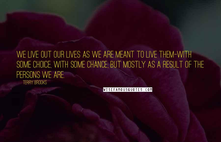 Terry Brooks Quotes: We live out our lives as we are meant to live them-with some choice, with some chance, but mostly as a result of the persons we are.