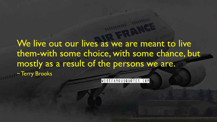 Terry Brooks Quotes: We live out our lives as we are meant to live them-with some choice, with some chance, but mostly as a result of the persons we are.