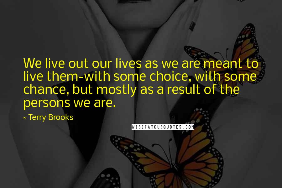 Terry Brooks Quotes: We live out our lives as we are meant to live them-with some choice, with some chance, but mostly as a result of the persons we are.