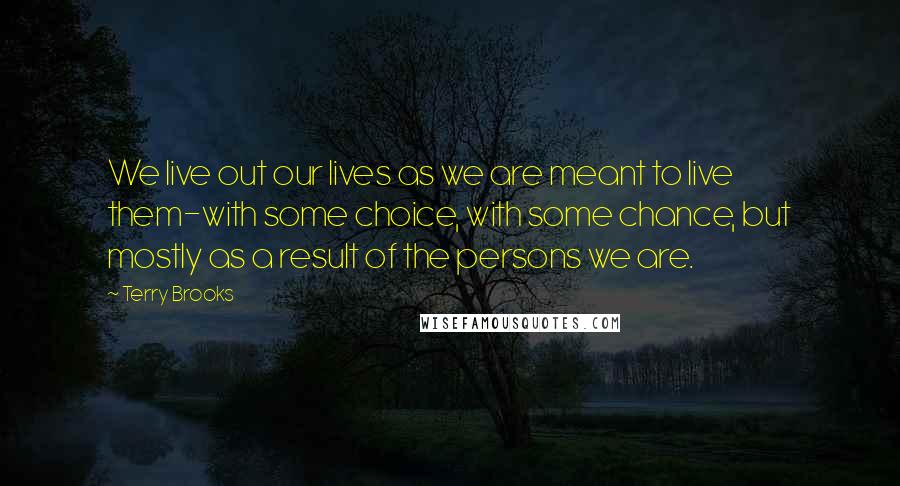Terry Brooks Quotes: We live out our lives as we are meant to live them-with some choice, with some chance, but mostly as a result of the persons we are.