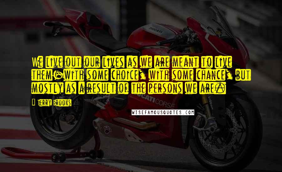 Terry Brooks Quotes: We live out our lives as we are meant to live them-with some choice, with some chance, but mostly as a result of the persons we are.