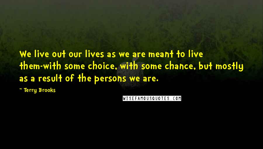 Terry Brooks Quotes: We live out our lives as we are meant to live them-with some choice, with some chance, but mostly as a result of the persons we are.