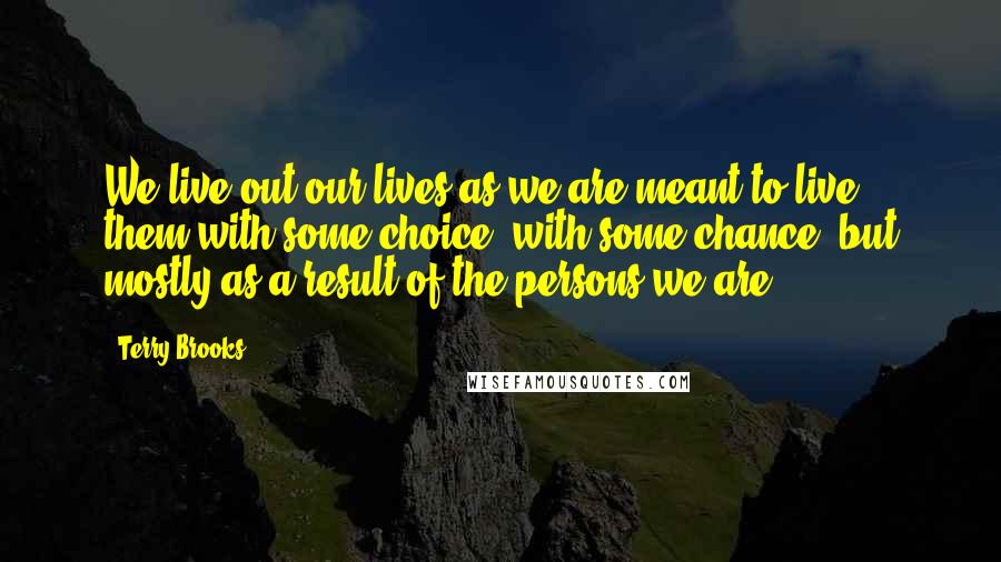 Terry Brooks Quotes: We live out our lives as we are meant to live them-with some choice, with some chance, but mostly as a result of the persons we are.