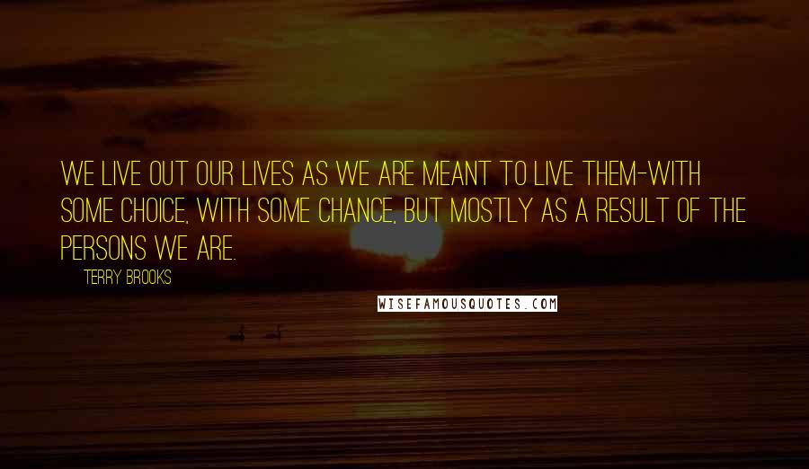 Terry Brooks Quotes: We live out our lives as we are meant to live them-with some choice, with some chance, but mostly as a result of the persons we are.
