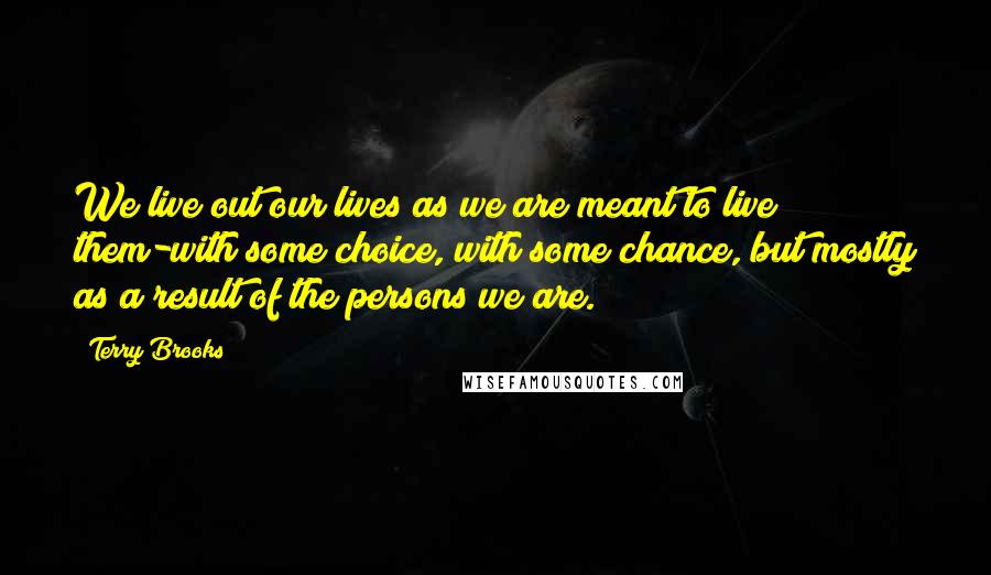 Terry Brooks Quotes: We live out our lives as we are meant to live them-with some choice, with some chance, but mostly as a result of the persons we are.
