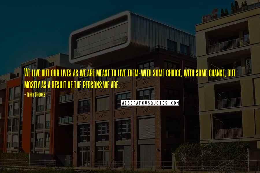 Terry Brooks Quotes: We live out our lives as we are meant to live them-with some choice, with some chance, but mostly as a result of the persons we are.