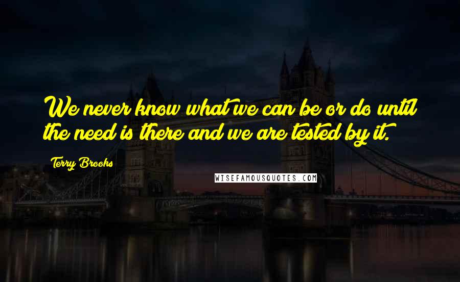 Terry Brooks Quotes: We never know what we can be or do until the need is there and we are tested by it.