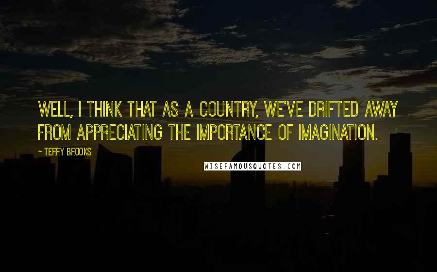 Terry Brooks Quotes: Well, I think that as a country, we've drifted away from appreciating the importance of imagination.